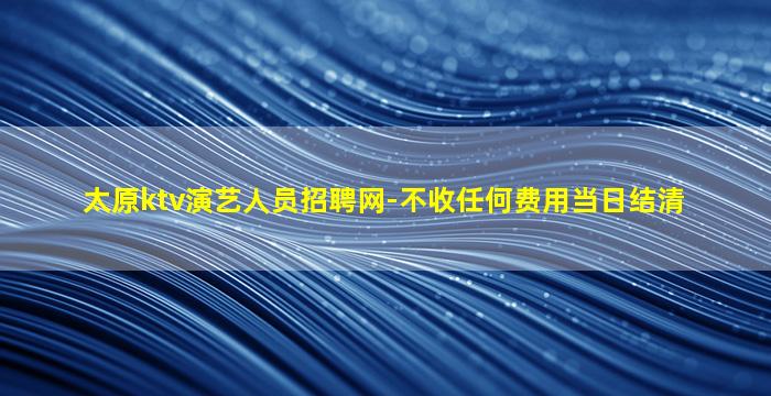 太原ktv演艺人员招聘网-不收任何费用当日结清